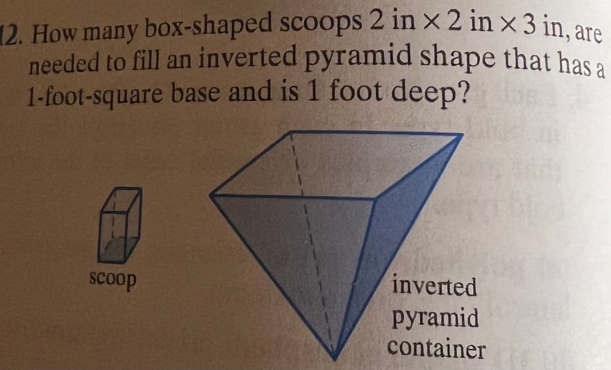 12. How many box-shaped scoops 2 in x 2 in x 3 in, are
needed to fill an inverted pyramid shape that has a
1-foot-square base and is 1 foot deep?
SCoop
inverted
руramid
container
