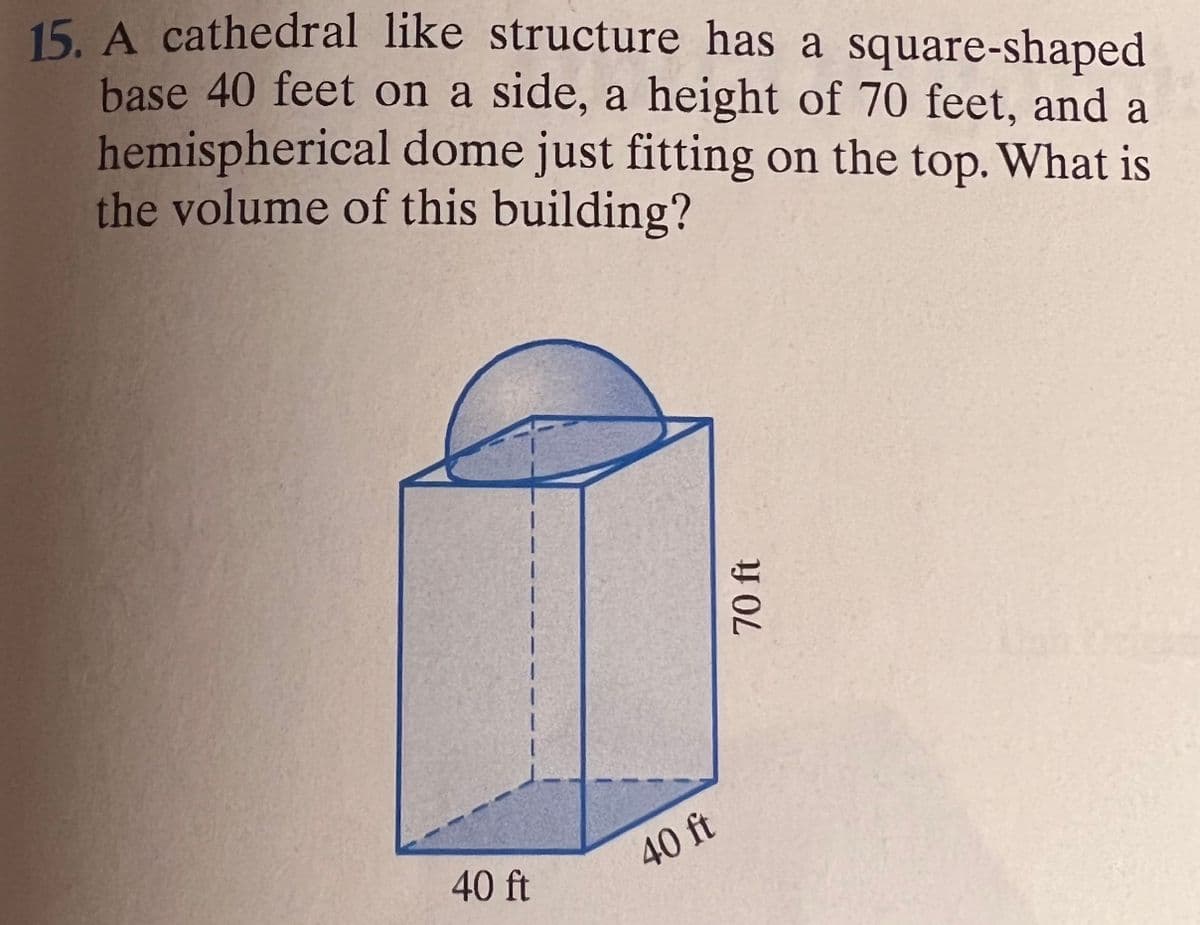 15. A cathedral like structure has a square-shaped
base 40 feet on a side, a height of 70 feet, and a
hemispherical dome just fitting on the top. What is
the volume of this building?
40 ft
40 ft
70 ft
