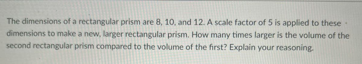 The dimensions of a rectangular prism are 8, 10, and 12. A scale factor of 5 is applied to these
dimensions to make a new, larger rectangular prism. How many times larger is the volume of the
second rectangular prism compared to the volume of the first? Explain your reasoning.
