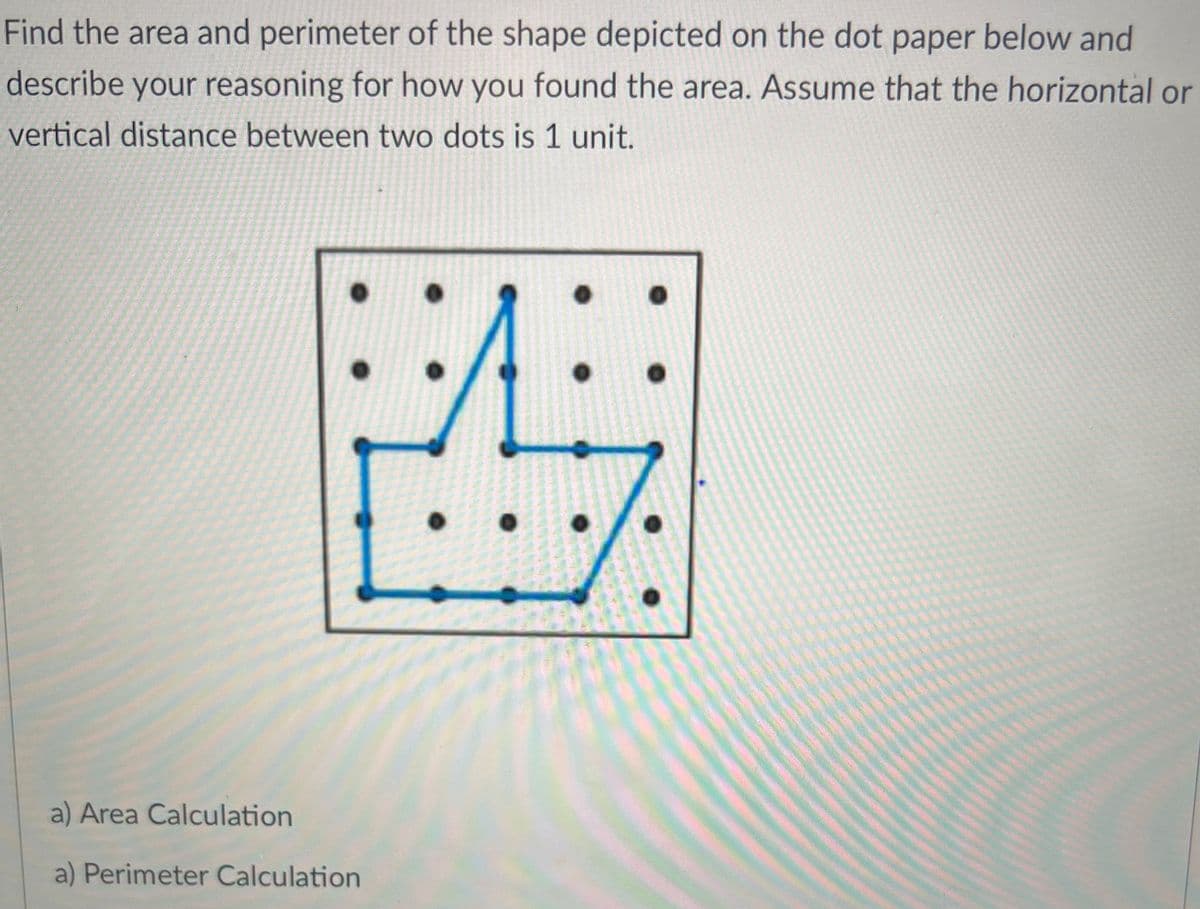 Find the area and perimeter of the shape depicted on the dot paper below and
describe your reasoning for how you found the area. Assume that the horizontal or
vertical distance between two dots is 1 unit.
a) Area Calculation
a) Perimeter Calculation
