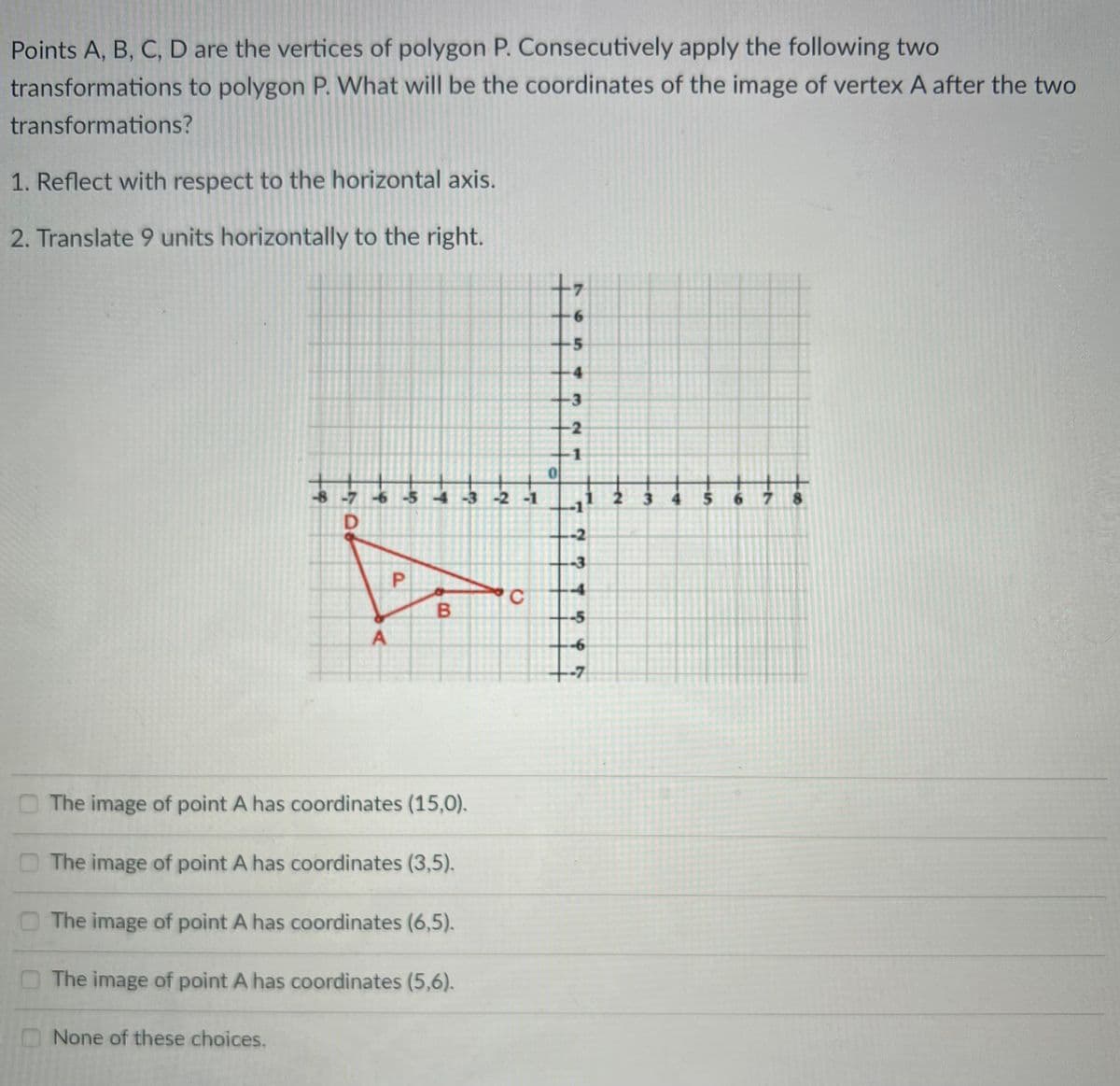 Points A, B, C, D are the vertices of polygon P. Consecutively apply the following two
transformations to polygon P. What will be the coordinates of the image of vertex A after the two
transformations?
1. Reflect with respect to the horizontal axis.
2. Translate 9 units horizontally to the right.
6.
4
-3
-2
-1
-8 -7 6 -5 4 -3 -2 -1
3 4
678
-2
--3
-4
C.
B.
--5
-6
-7
O The image of point A has coordinates (15,0).
The image of point A has coordinates (3,5).
O The image of point A has coordinates (6,5).
The image of point A has coordinates (5,6).
None of these choices.
705
