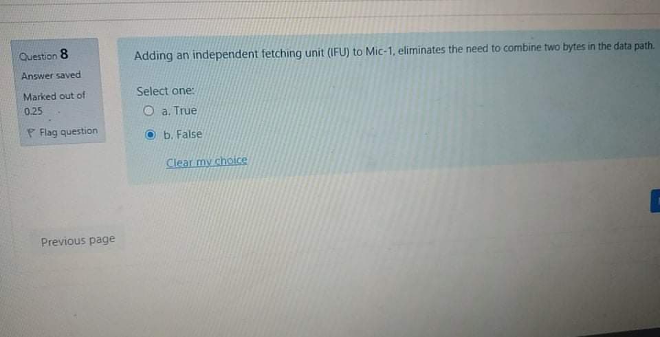 Question 8
Adding an independent fetching unit (IFU) to Mic-1, eliminates the need to combine two bytes in the data path.
Answer saved
Marked out of
Select one:
0.25
O a. True
P Flag question
b. False
Clear my choice
Previous page
