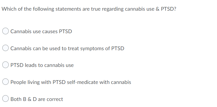 Which of the following statements are true regarding cannabis use & PTSD?
Cannabis use causes PTSD
Cannabis can be used to treat symptoms of PTSD
PTSD leads to cannabis use
People living with PTSD self-medicate with cannabis
Both B & D are correct

