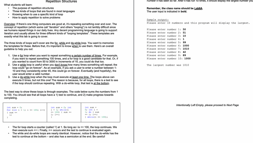 What students will learn:
The purpose of repetition structures
• Three kinds of loops that are found in most languages
• Knowing when to use a specific kind of loop
• How to apply repetition to solve problems
Overview: If there's one thing computers are good at, it's repeating something over and over. The
concept of repetition (which some call "iteration" and others "looping") is not terribly difficult since
we humans repeat things in our daily lives. Any decent programming language is going to support
iteration and usually allows for three different kinds of "looping templates". These templates are
exactly what this lab is going to cover.
Repetition Structures
The three kinds of loops we'll cover are the for, while and do-while loop. You want to memorize
the templates for these. Before that, it's important to know when to use them. Here's an overall
guideline to help you out:
1. Use a for loop when you want to repeat something a certain number of times. For example,
if you want to repeat something 100 times, and a for loop is a good candidate for that. Or, if
you wanted to count from 50 to 3000 in increments of 10, you could do that too.
2. Use a while loop is useful when you don't know how many times something will repeat; the
loop could "go on forever". As an example, if you ask a user to enter a number between 1-
10 and they consistently enter 45, this could go on forever. Eventually (and hopefully), the
user would enter a valid number.
3. Use a do-while loop when the loop must execute at least one time. The loops above can
execute 0 times, but not this one! The reason is because, for all loops, there is a test to see
if the loop should continue repeating. With a do-while loop, that test is at the bottom.
The best way to show these loops is through examples. The code below sums the numbers from 1
to 100. You should see that all loops have a 1) test to continue, and 2) make progress towards
completing.
int sum = 0;
for (int i = 1; i <= 100; i++)
}
17
int sum= 0; int
i 1; while (i
<100) sum
}
int sum-
0; int i =
1; do sum
+= 1; i++;
} while (i < 100);
The for loop starts a counter (called ") at 1. So long as i is <= 100, the loop continues. We
then execute sum += i. Finally, i++ occurs and the test to continue is evaluated again.
The while and do-while loops are nearly identical. However, notice that the do-while has the
test to continue at the bottom - and also has a semicolon at the end. Be careful!
number it has seen so far. After it has run 10 times, it should display the largest number you
Remember, the class name should be Lab6A
The user input is indicated in bold.
Sample output:
Please enter 10 numbers and this program will display the largest.
Please enter number 1: 50
Please enter number 2: 51
Please enter number 3: 10
Please enter number 4: 1
Please enter number 5: 99
Please enter number 6: 1000
Please enter number 7: 1010
Please enter number 8: 42
Please enter number 9: 89
Please enter number 10: 1000
The largest number was 1010
Intentionally Left Empty, please proceed to Next Page