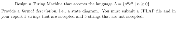 Design a Turing Machine that accepts the language L = {a"b" | n ≥ 0}.
Provide a formal description, i.e., a state diagram. You must submit a JFLAP file and in
your report 5 strings that are accepted and 5 strings that are not accepted.