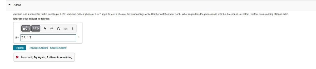Part A
Jasmine is in a spaceship that is traveling at 0.39c. Jasmine holds a phone at a 27° angle to take a photo of the surroundings while Heather watches from Earth. What angle does the phone make with the direction of travel that Heather sees standing still on Earth?
Express your answer in degrees.
ΠΫΠΙ ΑΣΦ
0= 25.13
Submit Previous Answers Request Answer
?
X Incorrect; Try Again; 2 attempts remaining
