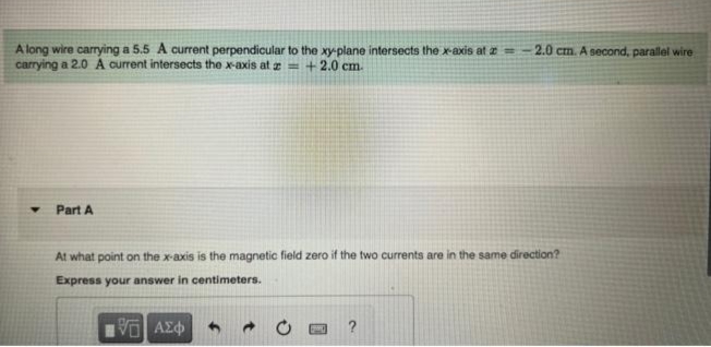 A long wire carrying a 5.5 A current perpendicular to the xy-plane intersects the x-axis at = -2.0 cm. A second, parallel wire
carrying a 2.0 A current intersects the x-axis at z = + 2.0 cm.
Part A
At what point on the x-axis is the magnetic field zero if the two currents are in the same direction?
Express your answer in centimeters.
1951 ΑΣΦΑ
?