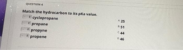 QUESTION 4
Match the hydrocarbon to its pka value.
cyclopropane
propane
propyne
propene
A. 25
8.51
C. 44
D. 46