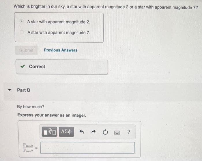 Which is brighter in our sky, a star with apparent magnitude 2 or a star with apparent magnitude 7?
A star with apparent magnitude 2.
A star with apparent magnitude 7.
Submit
▾ Part B
Correct
Fa
By how much?
Express your answer as an integer.
Previous Answers
m=2
Fm-7
11
195| ΑΣΦ
SHID
?