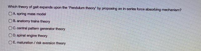 Which theory of gait expands upon the 'Pendulum theory' by proposing an in-series force absorbing mechanism?
OA spring mass model
OB. anatormy trains theory
OC. central pattern generator theory
OD. spinal engine theory
OE maturation/risk aversion theory
