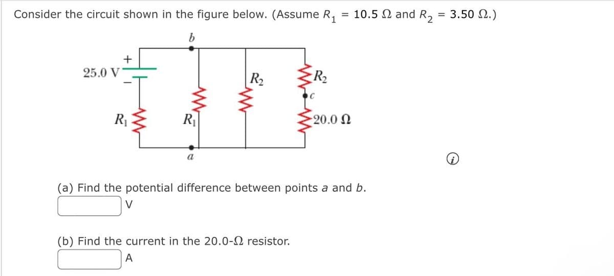 Consider the circuit shown in the figure below. (Assume R₁ = 10.5 and R₂ = 3.50 2.)
b
25.0 V
+
T
R₁
R₁
a
R₂
R₂
(b) Find the current in the 20.0- resistor.
A
-20.0 Ω
(a) Find the potential difference between points a and b.
V