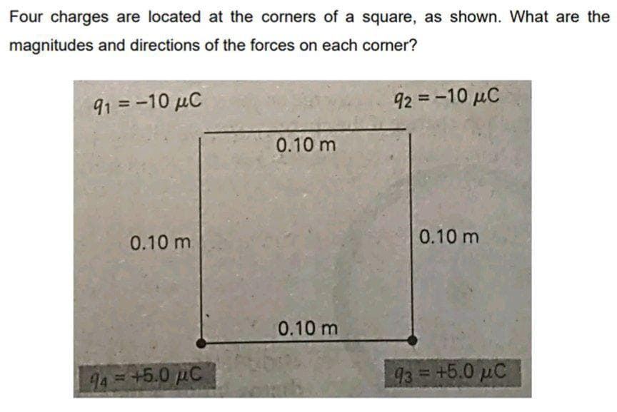 Four charges are located at the corners of a square, as shown. What are the
magnitudes and directions of the forces on each corner?
91 = -10 μC
0.10 m.
44 = +5.0 μC
0.10 m
0.10 m
92 = -10 μC
0.10 m
93 = +5.0 μC