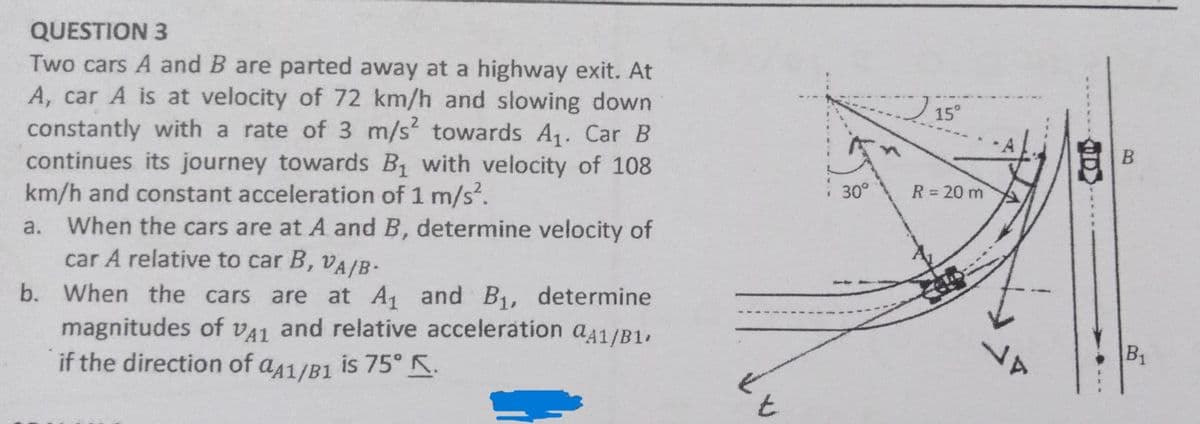 QUESTION 3
Two cars A and B are parted away at a highway exit. At
A, car A is at velocity of 72 km/h and slowing down
constantly with a rate of 3 m/s² towards A₁. Car B
continues its journey towards B₁ with velocity of 108
km/h and constant acceleration of 1 m/s².
a. When the cars are at A and B, determine velocity of
car A relative to car B, VA/B-
b. When the cars are at A₁ and B₁, determine
magnitudes of VA1 and relative acceleration a41/B1,
if the direction of aA1/B1 is 75° K.
t
15°
30° R = 20 m
D
B₁