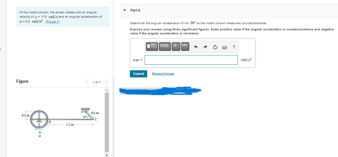At the instant shown, the wheel rotates with an angular
velocity ofw = 11.6 rad/s and an angular acceleration of
a = 5.8 rad/s². (Figure 1)
Figure
0.3 m
1.2 m
< 1 of 1 >
D
45%
0.3 m
C
Part A
Determine the angular acceleration of link BC at the instant shown measured counterclockwise.
Express your answer using three significant figures. Enter positive value if the angular acceleration is counterclockwise and negative
value if the angular acceleration is clockwise.
■VAΣ¢vec
αBC=
Submit
Request Answer
6
rad/s²