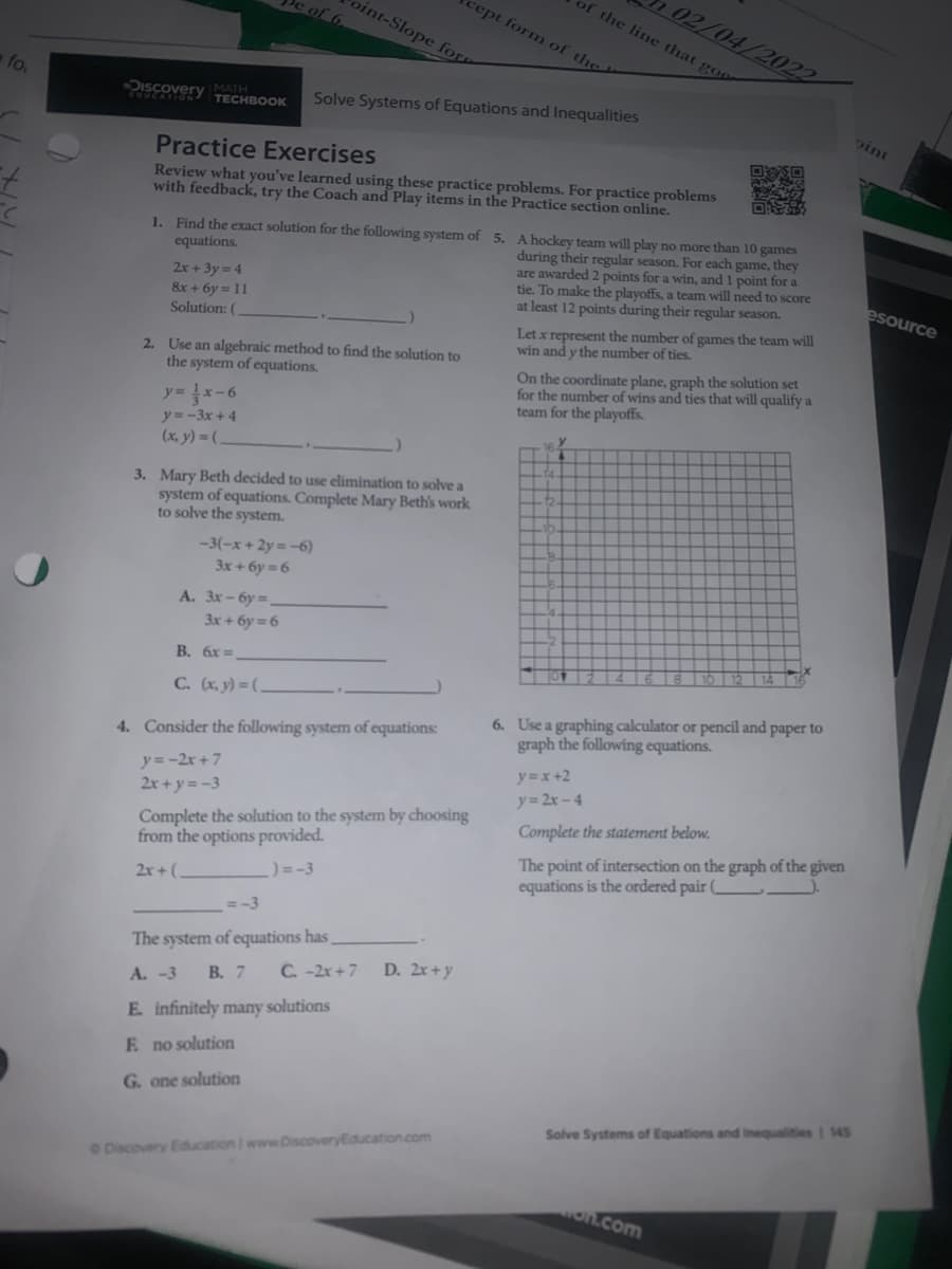 of the line that goo
02/04/2022
cept form of the
oint-Slope fo
c of 6.
fo.
Discovery
MATH
TECHBOOK
Solve Systems of Equations and Inequalities
Oint
Practice Exercises
Review what you've learned using these practice problems. For practice problems
with feedback, try the Coach and Play items in the Practice section online.
1. Find the exact solution for the following system of 5. A hockey team will play no more than 10 games
during their regular season. For each game, they
are awarded 2 points for a win, and 1 point for a
tie. To make the playoffs, a team will need to score
at least 12 points during their regular season.
equations.
2x+ 3y = 4
&x + 6y = 11
Solution: (
esource
Let x represent the number of games the team will
win and y the number of ties.
2. Use an algebraic method to find the solution to
the system of equations.
On the coordinate plane, graph the solution set
for the number of wins and ties that will qualify a
team for the playoffs.
y= }x-6
y=-3x + 4
(x, y) = (-
3. Mary Beth decided to use elimination to solve a
system of equations. Complete Mary Beth's work
to solve the system.
-3(-x+ 2y =-6)
3x + 6y = 6
А. Зх - бу
3x+ 6y = 6
B. 6x =
C. (x, y) = ( _
6. Use a graphing calculator or pencil and paper to
graph the following equations.
4. Consider the following system of equations:
y=-2r +7
2r + y= -3
y=x+2
y= 2x -4
Complete the solution to the system by choosing
from the options provided.
Complete the statement below.
The point of intersection on the graph of the given
equations is the ordered pair
) = -3
2r+(
= -3
The system of equations has
C. -2x +7
D. 2x+y
A. -3
В. 7
E. infinitely many solutions
F no solution
G. one solution
Solve Systems of Equations and inequalities | 145
e Discovery Education I www.DiscoveryEducation.com
on.com
