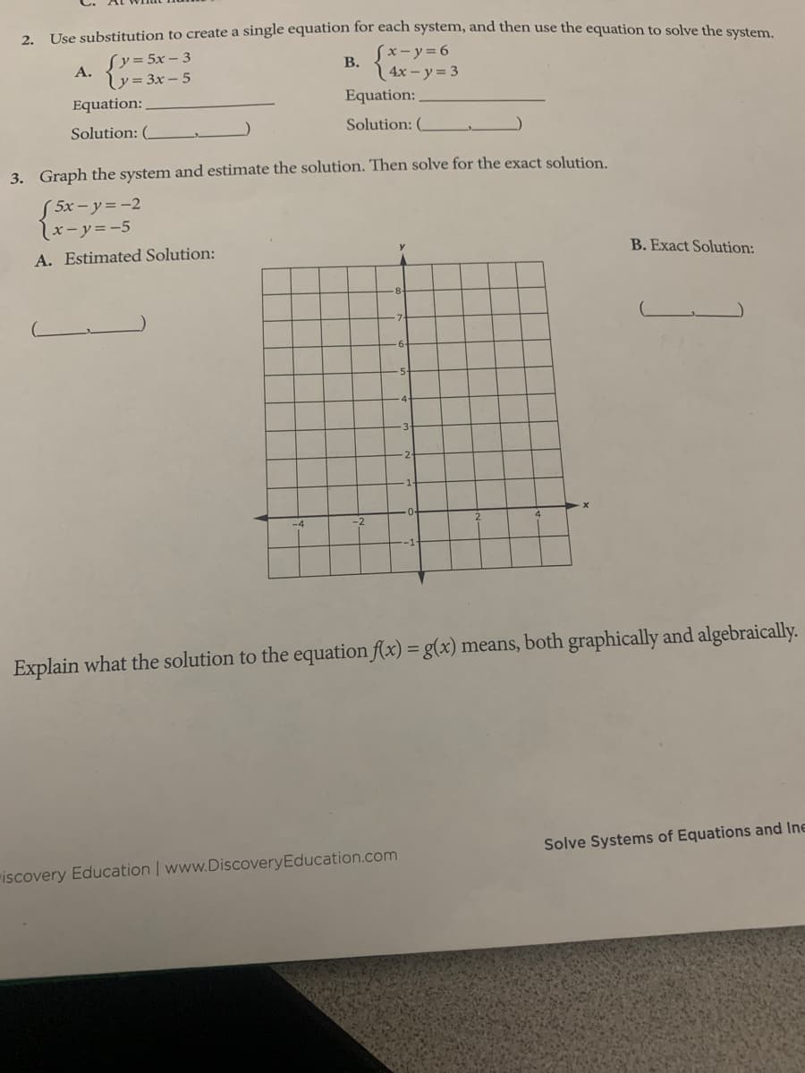 2. Use substitution to create a single equation for each system, and then use the equation to solve the system
Sy=5x – 3
Sx-y%3D6
В.
A.
y = 3x – 5
Equation:
| 4x – y = 3
Equation:
Solution: (
Solution: (
3. Graph the system and estimate the solution. Then solve for the exact solution.
S 5x- y= -2
lx-y=-5
A. Estimated Solution:
B. Exact Solution:
Explain what the solution to the equation f(x) = g(x) means, both graphically and algebraically.
Solve Systems of Equations and Ine
"iscovery Education | www.DiscoveryEducation.com
