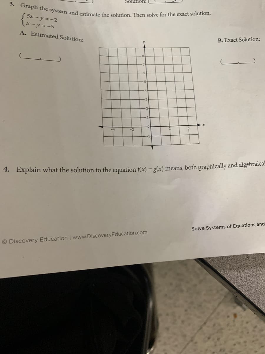 3. Graph the system and estimate the solution. Then solve for the exact solution.
Solution:
5x - y = -2
\x-y=-5
A. Estimated Solution:
B. Exact Solution:
4. Explain what the solution to the equation flx) = g(x) means, both graphically and algebraical
Solve Systems of Equations and
© Discovery Education www.DiscoveryEducation.com
