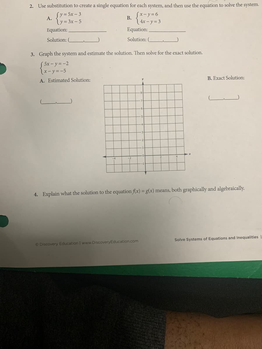 2. Use substitution to create a single equation for each system, and then use the equation to solve the system.
Sy=5x – 3
Sx-y=6
A.
В.
y= 3x – 5
| 4x – y = 3
Equation:
Equation:
Solution:
Solution: (
3. Graph the system and estimate the solution. Then solve for the exact solution.
S 5x – y = -2
x-y=-5
B. Exact Solution:
A. Estimated Solution:
4. Explain what the solution to the equation f(x) = g(x) means, both graphically and algebraically.
Solve Systems of Equations and Inequalities |
© Discovery Education | www.DiscoveryEducation.com
