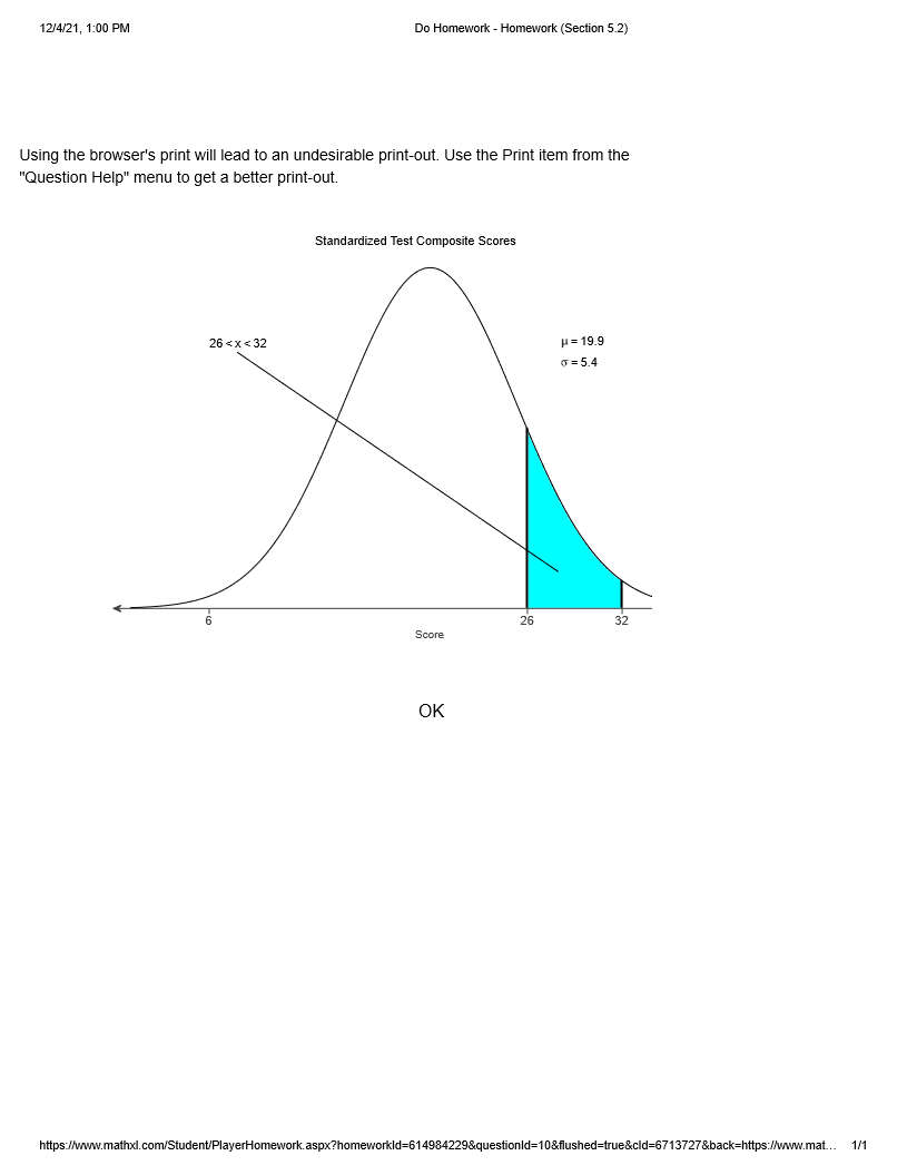 12/4/21, 1:00 PM
Do Homework - Homework (Section 5.2)
Using the browser's print will lead to an undesirable print-out. Use the Print item from the
"Question Help" menu to get a better print-out.
Standardized Test Composite Scores
26 <x< 32
H= 19.9
0 = 5.4
26
32
Score
OK
https://www.mathxl.com/Student/PlayerHomework.aspx?homeworkld=614984229&questionld=10&flushed=true&cld=6713727&back=https://www.mat..
1/1
