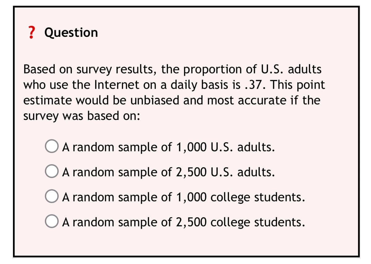 ? Question
Based on survey results, the proportion of U.S. adults
who use the Internet on a daily basis is .37. This point
estimate would be unbiased and most accurate if the
survey was based on:
O A random sample of 1,000 U.S. adults.
A random sample of 2,500 U.S. adults.
O A random sample of 1,000 college students.
A random sample of 2,500 college students.