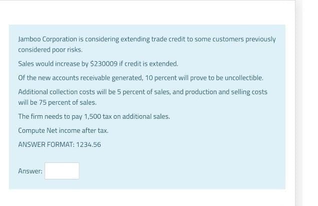 Jamboo Corporation is considering extending trade credit to some customers previously
considered poor risks.
Sales would increase by $230009 if credit is extended.
Of the new accounts receivable generated, 10 percent will prove to be uncollectible.
Additional collection costs will be 5 percent of sales, and production and selling costs
will be 75 percent of sales.
The firm needs to pay 1,500 tax on additional sales.
Compute Net income after tax.
ANSWER FORMAT: 1234.56
Answer: