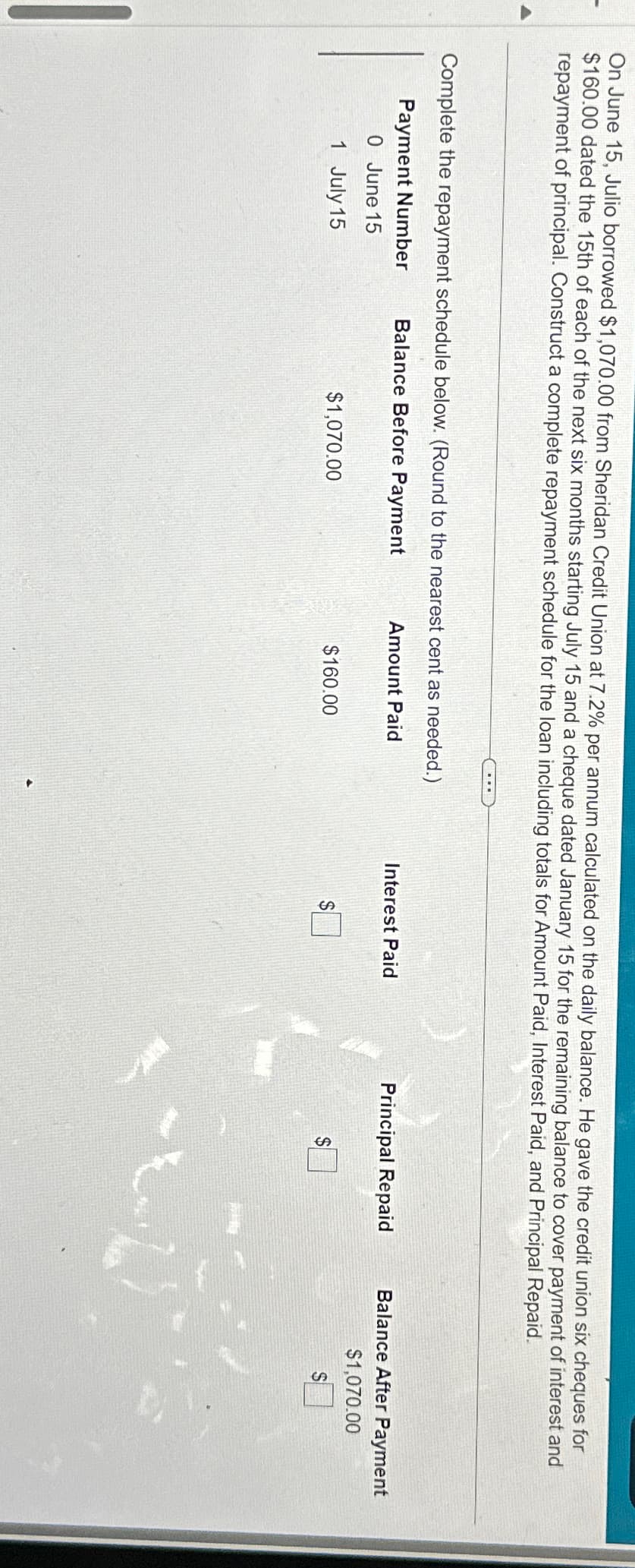 On June 15, Julio borrowed $1,070.00 from Sheridan Credit Union at 7.2% per annum calculated on the daily balance. He gave the credit union six cheques for
$160.00 dated the 15th of each of the next six months starting July 15 and a cheque dated January 15 for the remaining balance to cover payment of interest and
repayment of principal. Construct a complete repayment schedule for the loan including totals for Amount Paid, Interest Paid, and Principal Repaid.
Complete the repayment schedule below. (Round to the nearest cent as needed.)
Balance Before Payment
Amount Paid
Payment Number
0 June 15
1 July 15
$1,070.00
$160.00
Interest Paid
Principal Repaid
Balance After Payment
$1,070.00
S