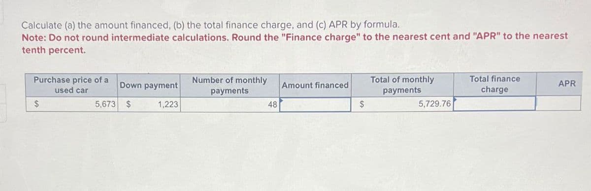 Calculate (a) the amount financed, (b) the total finance charge, and (c) APR by formula.
Note: Do not round intermediate calculations. Round the "Finance charge" to the nearest cent and "APR" to the nearest
tenth percent.
Purchase price of a
used car
$
Down payment
5,673 $
Number of monthly
payments
1,223
Total of monthly
Amount financed
payments
Total finance
charge
APR
48
$
5,729.76