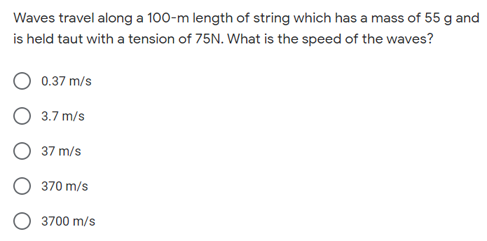 Waves travel along a 100-m length of string which has a mass of 55 g and
is held taut with a tension of 75N. What is the speed of the waves?
0.37 m/s
3.7 m/s
37 m/s
370 m/s
3700 m/s
