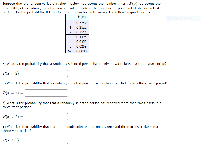 Suppose that the random variable x, shown below, represents the number times . P(x) represents the
probability of a randomly selected person having received that number of speeding tickets during that
period. Use the probability distribution table shown below to answer the following questions. 19
a| P(x)
0 0.2749
Rectangular Snip
1
0.2522
2
0.2511
3
0.1494
4
0.0455
0.0269
6+
0.0000
a) What is the probability that a randomly selected person has received two tickets in a three-year period?
P(x = 2)
%3D
b) What is the probability that a randomly selected person has received four tickets in a three-year period?
P(x = 4)
c) What is the probability that that a randomly selected person has received more than five tickets in a
three-year period?
P(x > 5) =
d) What is the probability that that a randomly selected person has received three or less tickets in a
three-year period?
P(x < 3)
