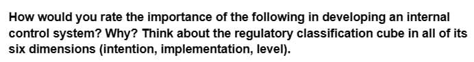 How would you rate the importance of the following in developing an internal
control system? Why? Think about the regulatory classification cube in all of its
six dimensions (intention, implementation, level).