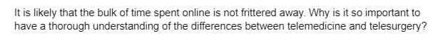 It is likely that the bulk of time spent online is not frittered away. Why is it so important to
have a thorough understanding of the differences between telemedicine and telesurgery?