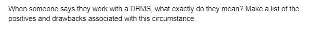 When someone says they work with a DBMS, what exactly do they mean? Make a list of the
positives and drawbacks associated with this circumstance.