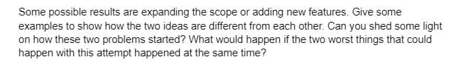 Some possible results are expanding the scope or adding new features. Give some
examples to show how the two ideas are different from each other. Can you shed some light
on how these two problems started? What would happen if the two worst things that could
happen with this attempt happened at the same time?