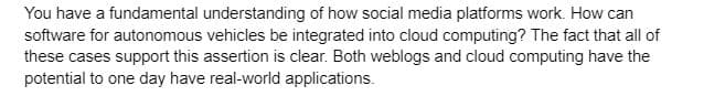 You have a fundamental understanding of how social media platforms work. How can
software for autonomous vehicles be integrated into cloud computing? The fact that all of
these cases support this assertion is clear. Both weblogs and cloud computing have the
potential to one day have real-world applications.