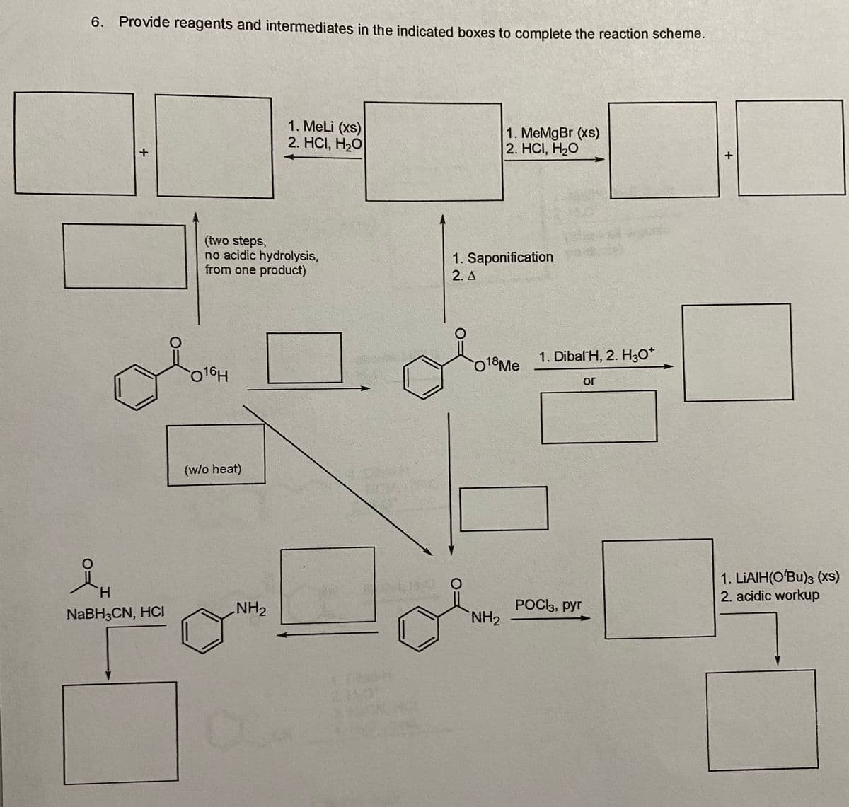 6. Provide reagents and intermediates in the indicated boxes to complete the reaction scheme.
+
H
NaBH3CN, HCI
(two steps,
no acidic hydrolysis,
from one product)
016H
(w/o heat)
1. MeLi (xs)
2. HCI, H₂O
NH₂
1. Saponification
2. A
0
1. MeMgBr (xs)
2. HCI, H₂O
018 Me
NH₂
1. Dibal H, 2. H3O+
POCk3, pyr
or
+
1. LIAIH(O'Bu)3 (XS)
2. acidic workup