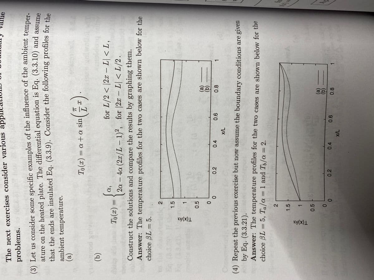 The next exercises consider various app
problems.
(3) Let us consider some specific examples of the influence of the ambient temper-
ature on the heated plate. The differential equation is Eq. (3.3.10) and assume
that the ends are insulated Eq. (3.3.9). Consider the following profiles for the
ambient temperature.
(a)
(b)
Eq.
bq.
T(x)/a
α,
for L/2< |2x - L| <L,
To(x) =
2a - 4a (2x/L − 1)², for |2x - L| < L/2.
Construct the solutions and compare the results by graphing them.
Answer: The temperature profiles for the two cases are shown below for the
choice BL = 5.
T(x)/a
2
1.5
0.5
2
1.5
1
1
0
0.5
0
0
0
To(x) = a + a sin
0.2
(4) Repeat the previous exercise but now assume the boundary conditions are given
solby Eq. (3.3.21).
Answer: The temperature profiles for the two cases are shown below for the
choice BL-5, Ta/a = 1 and To/a = 2.
0.4
0.2
(*).
x/L
0.4
x/L
0.6
(a)
(b)
0.8
0.6
0.8
value
1
1
A