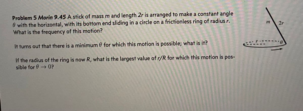 Problem 5 Morin 9.45 A stick of mass m and length 2r is arranged to make a constant angle
0 with the horizontal, with its bottom end sliding in a circle on a frictionless ring of radius r.
What is the frequency of this motion?
It turns out that there is a minimum for which this motion is possible; what is it?
If the radius of the ring is now R, what is the largest value of r/R for which this motion is pos-
sible for → 0?
2r
0