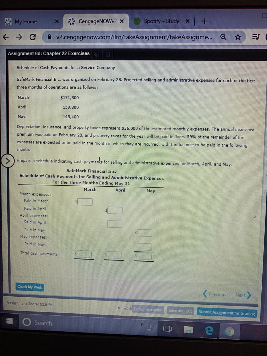 E My Home
CengageNOWv2 X
Spotify-Study x
A v2.cengagenow.com/ilm/takeAssignment/takeAssignme... Q
Assignment 6d: Chapter 22 Exercises
Schedule of Cash Payments for a Service Company
SafeMark Financial Inc. was organized on February 28. Projected selling and administrative expenses for each of the first
three months of operations are as follows:
March
$171,800
April
159,800
May
145,400
Depreciation, insurance, and property taxes represent $36,000 of the estimated monthly expenses. The annual insurance
premium was paid on February 28, and property taxes for the year will be paid in June. 59% of the remainder of the
expenses are expected to be paid in the month in which they are incurred, with the balance to be paid in the following
month.
Prepare a schedule indicating cash payments for selling and administrative expenses for March, April, and May.
SafeMark Financial Inc.
Schedule of Cash Payments for Selling and Administrative Expenses
For the Three Months Ending May 31
March
April
May
March expenses:
Paid in March
Paid in April
April expenses:
Paid in April
Paid in May
May expenses:
Paid in May
Total cash payments
Check My Work
Previous
Next
Assignment Score: 52.91%
All work Email lInstructor
Save ard Exit
Submit Assignment for Grading
Search
00
