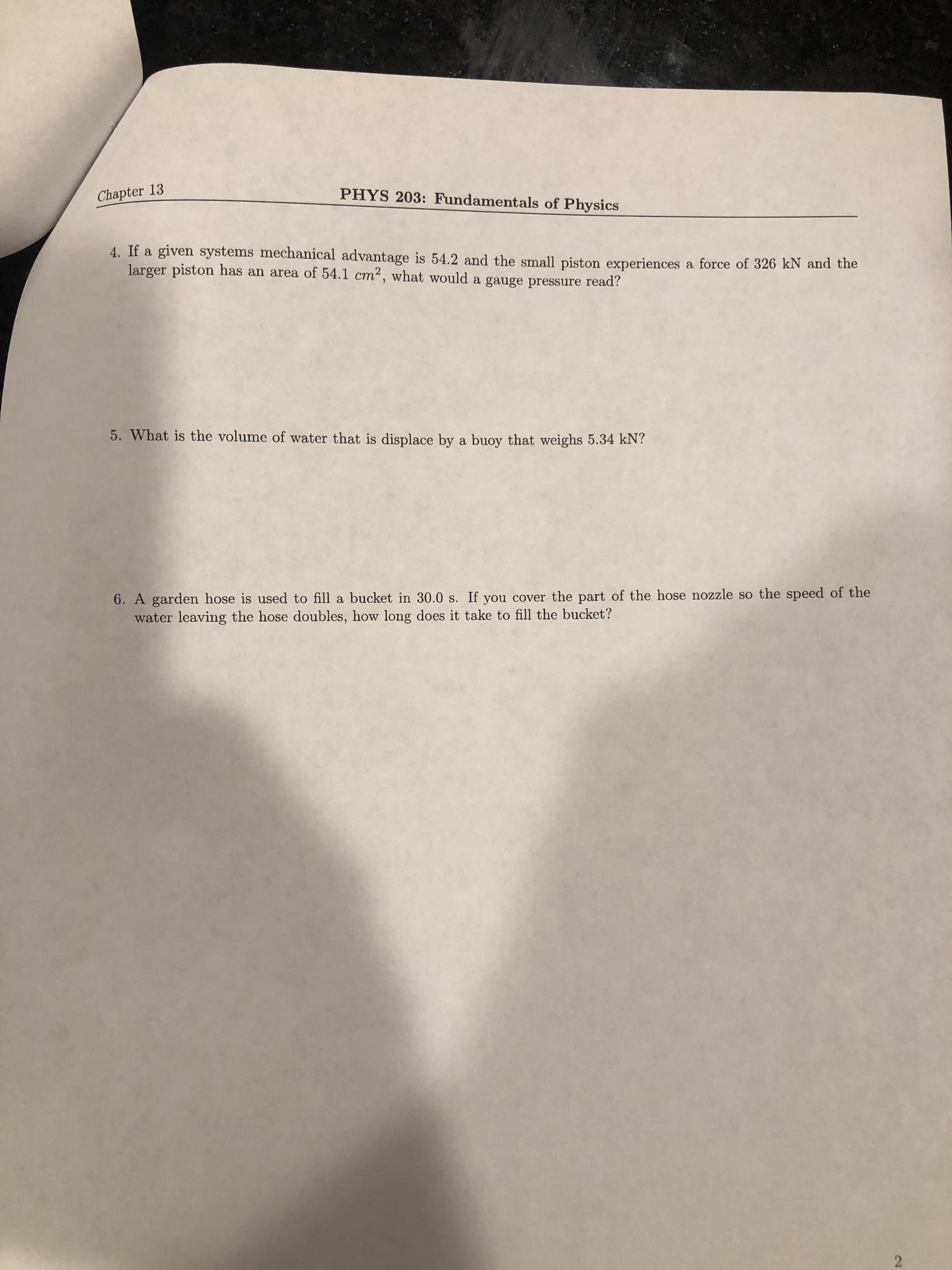 2.
Chapter 13
PHYS 203: Fundamentals of Physics
4. If a given systems mechanical advantage is 54.2 and the small piston experiences a force of 326 kN and the
larger piston has an area of 54.1 cm2, what would a gauge pressure read?
5. What is the volume of water that is displace by a buoy that weighs 5.34 kN?
6. A garden hose is used to fill a bucket in 30.0 s. If you cover the part of the hose nozzle so the speed of the
water leaving the hose doubles, how long does it take to fill the bucket?
