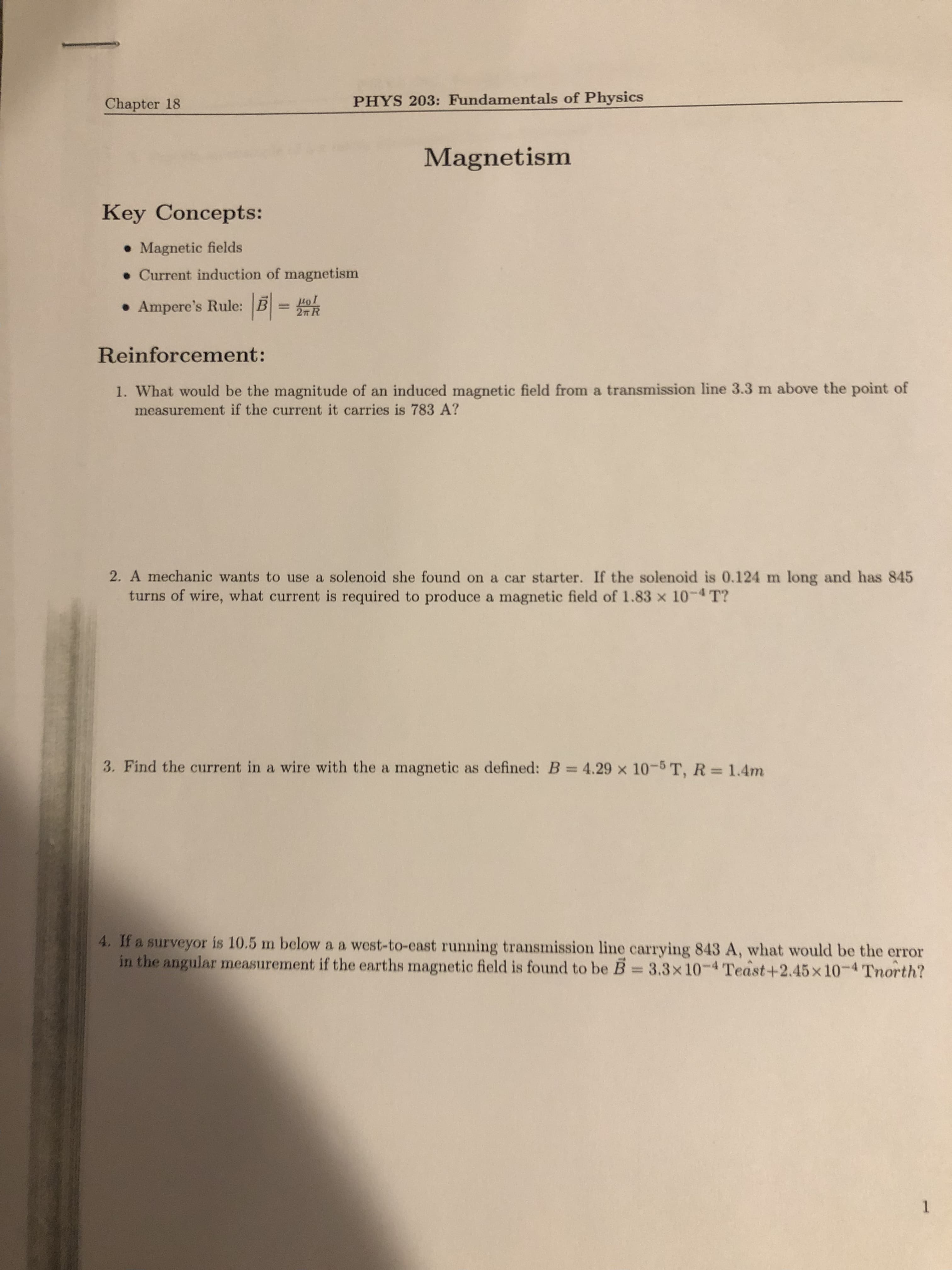 Chapter 18
PHYS 203: Fundamentals of Physics
Magnetism
Key Concepts:
• Magnetic fields
• Current induction of magnetism
• Ampere's Rule: B =
2n R
TOT
Reinforcement:
1. What would be the magnitude of an induced magnetic field from a transmission line 3.3 m above the point of
measurement if the current it carries is 783 A?
2. A mechanic wants to use a solenoid she found on a car starter. If the solenoid is 0.124 m long and has 845
turns of wire, what current is required to produce a magnetic field of 1.83 x 10-4 T?
3. Find the current in a wire with the a magnetic as defined: B = 4.29 x 10-5 T, R = 1.4m
4. If a surveyor is 10.5 m below a a west-to-east running transmission line carrying 843 A, what would be the error
in the angular measurement if the earths magnetic field is found to be B = 3.3x10-4 Teast+2.45x10-4 Tnorth?
1.
