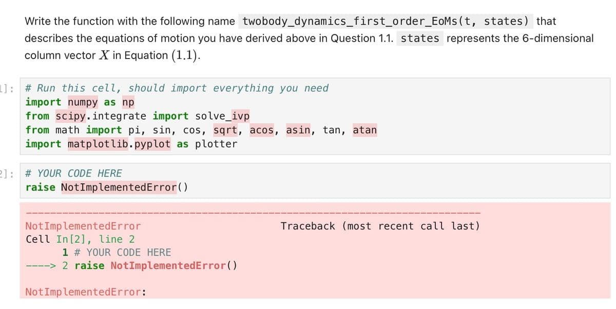 Write the function with the following name twobody_dynamics_first_order_EoMs(t, states) that
describes the equations of motion you have derived above in Question 1.1. states represents the 6-dimensional
column vector X in Equation (1.1).
L]: # Run this cell, should import everything you need
import numpy as np
from scipy.integrate import solve_ivp
from math import pi, sin, cos, sqrt, acos, asin, tan, atan
import matplotlib.pyplot as plotter
21: # YOUR CODE HERE
raise Not ImplementedError()
Not ImplementedError
Cell In [2], line 2
1 # YOUR CODE HERE
2 raise NotImplementedError()
Not ImplementedError:
Traceback (most recent call last)