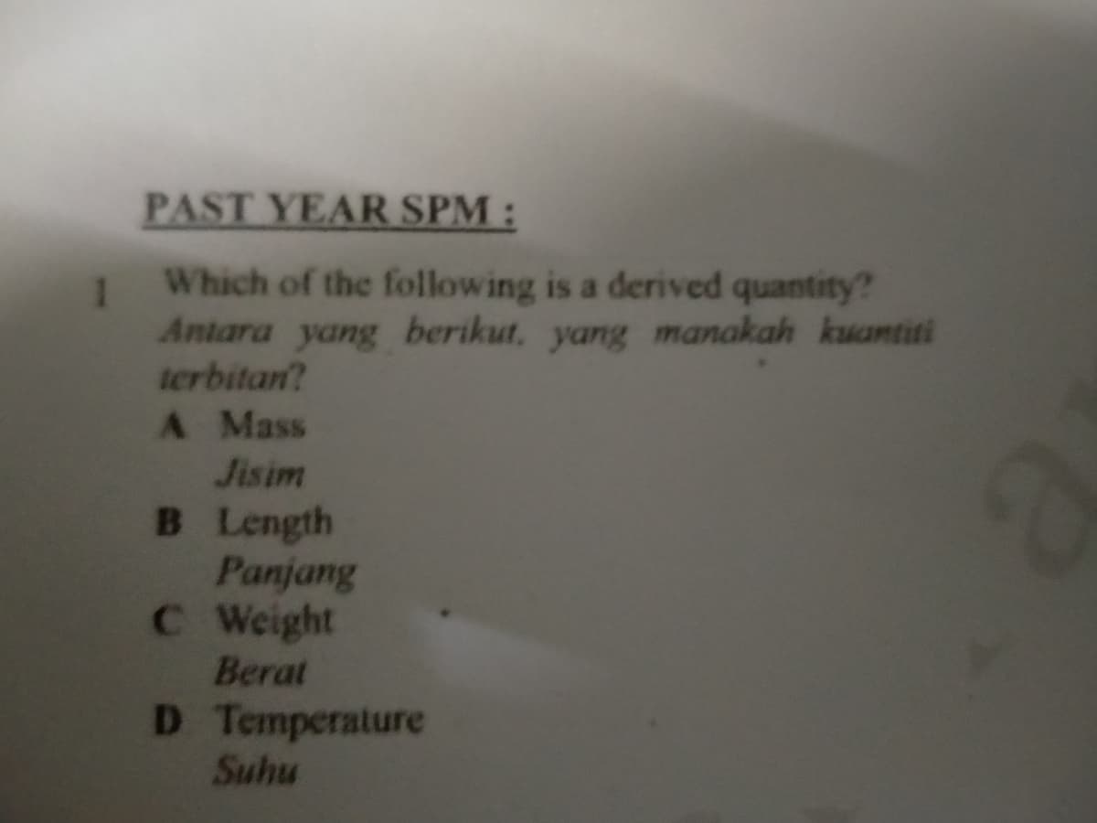 PAST YEAR SPM:
Which of the following is a derived quantity?
1
Antara yang berikut, yang manakah kuantiti
terbitan?
A Mass
Jisim
B Length
Panjang
C Weight
Berat
D Temperature
Suhu
