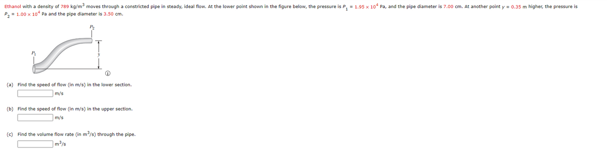 Ethanol with a density of 789 kg/m³ moves through a constricted pipe in steady, ideal flow. At the lower point shown in the figure below, the pressure is P, = 1.95 x 10° Pa, and the pipe diameter is 7.00 cm. At another point y = 0.35 m higher, the pressure is
P, = 1.00 x 10“ Pa and the pipe diameter is 3,50 cm.
(a) Find the speed of flow (in m/s) in the lower section.
m/s
(b) Find the speed of flow (in m/s) in the upper section.
m/s
(c) Find the volume flow rate (in m/s) through the pipe.
|m³/s
