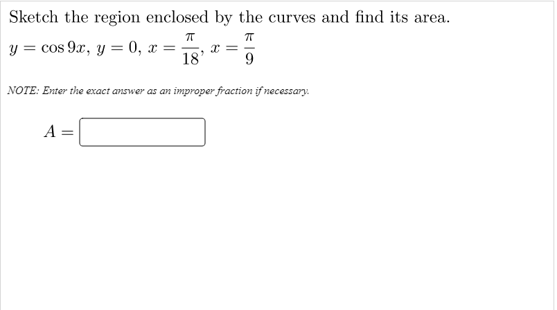 Sketch the region enclosed by the curves and find its area.
y = cos 9x, y
— 0, х —
18'
NOTE: Enter the exact answer as an improper fraction if necessary.
A

