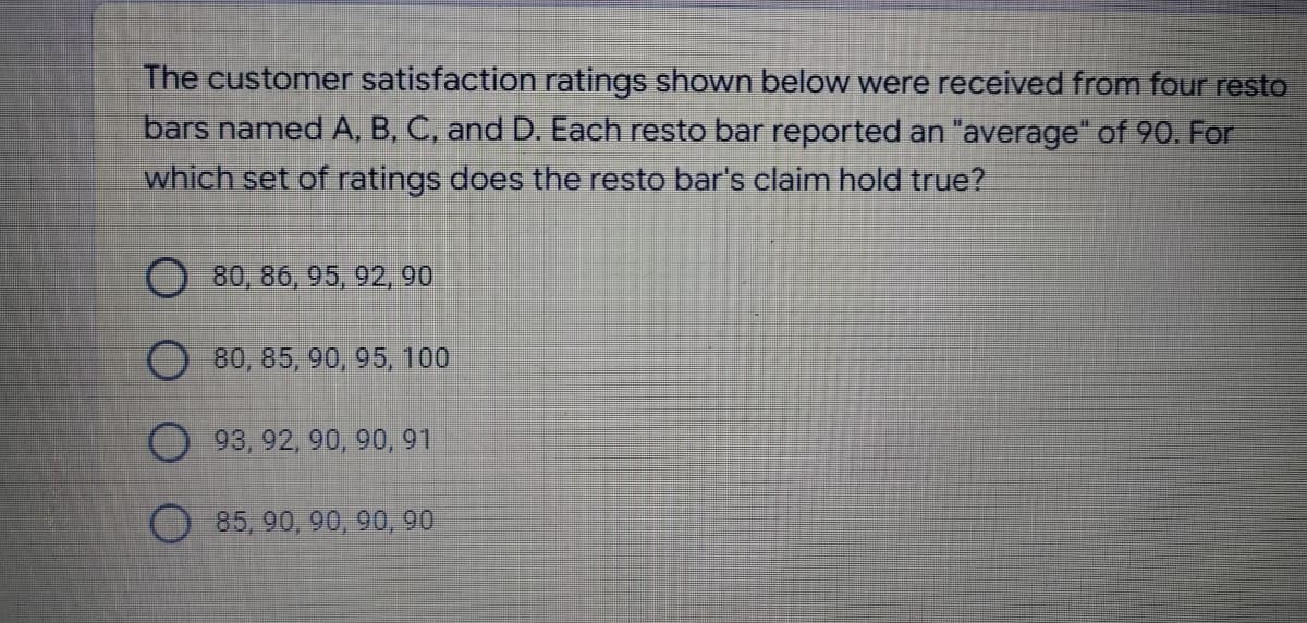 The customer satisfaction ratings shown below were received from four resto
bars named A, B, C, and D. Each resto bar reported an "average" of 90. For
which set of ratings does the resto bar's claim hold true?
80, 86, 95, 92, 90
O80, 85, 90, 95, 100
O93, 92, 90, 90, 91
O85, 90, 90, 90, 90