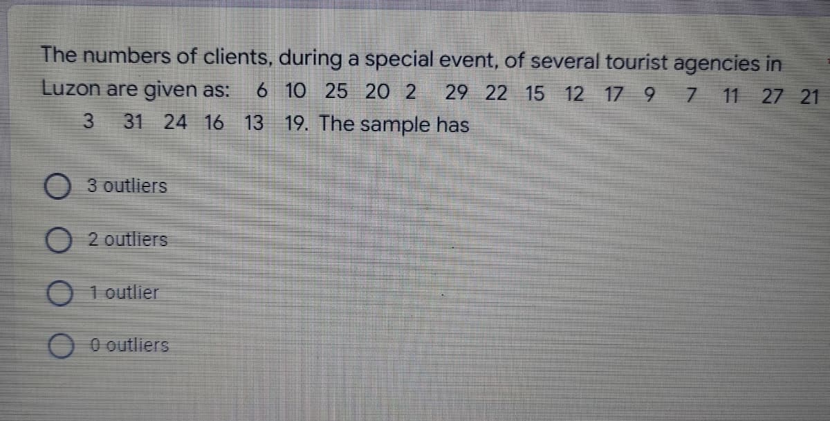 The numbers of clients, during a special event, of several tourist agencies in
7 11 27 21
Luzon are given as: 6 10 25 20 2 29 22 15 12 17 9
3 31 24 16 13 19. The sample has
3 outliers
O 2 outliers
1 outlier
0 outliers