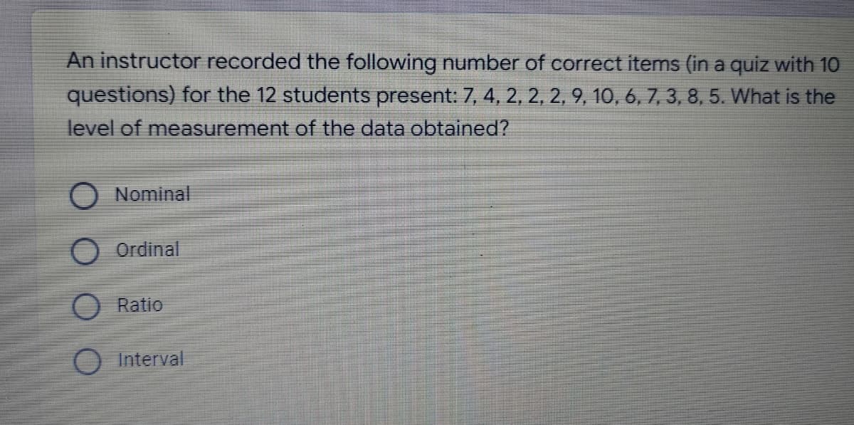 An instructor recorded the following number of correct items (in a quiz with 10
questions) for the 12 students present: 7, 4, 2, 2, 2, 9, 10, 6, 7, 3, 8, 5. What is the
level of measurement of the data obtained?
Nominal
Ordinal
Ratio
Interval