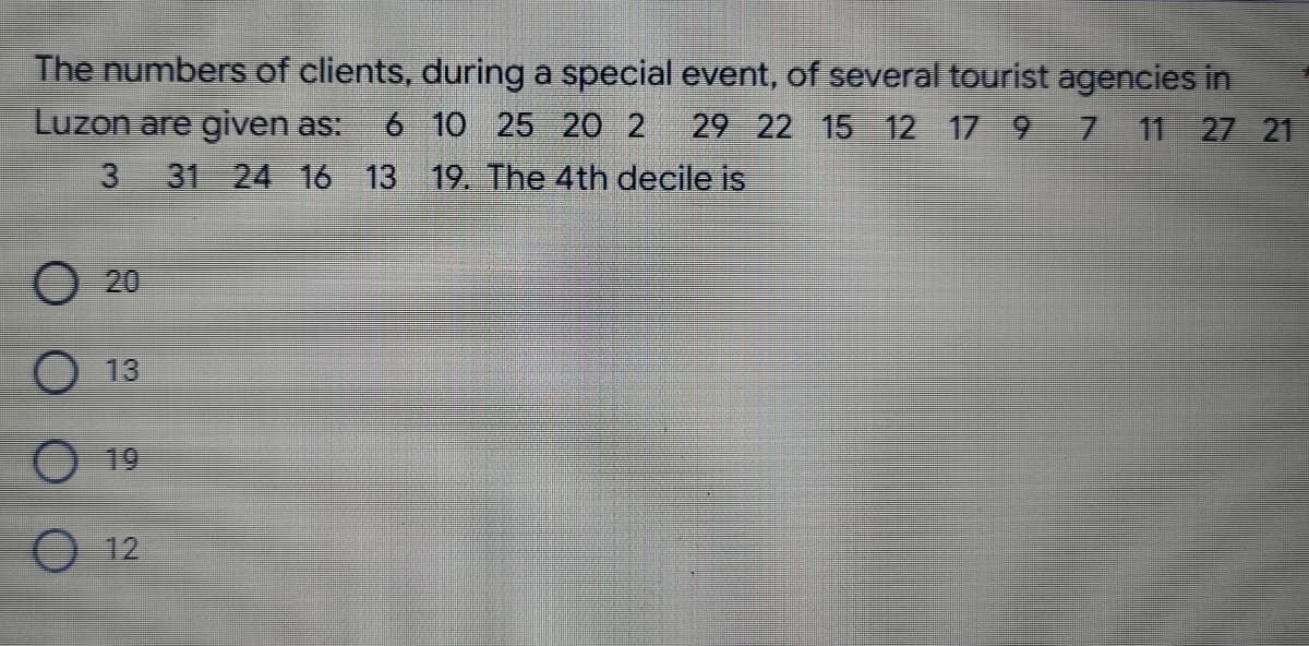 The numbers of clients, during a special event, of several tourist agencies in
7 11 27 21
Luzon are given as: 6 10 25 20 2 29 22 15 12 17 9
3 31 24 16 13 19. The 4th decile is
O 13
12