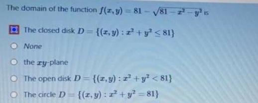 The domain of the function f(z, y) = 81 - 81-2-y is
The closed disk D= {(z,y) : z? +y? < 81}
None
O the ry-plane
O The open disk D= {(x,y) : 2+y² <81}
O The circle D= {{z, y) : z² + y? = 81}
%3D
