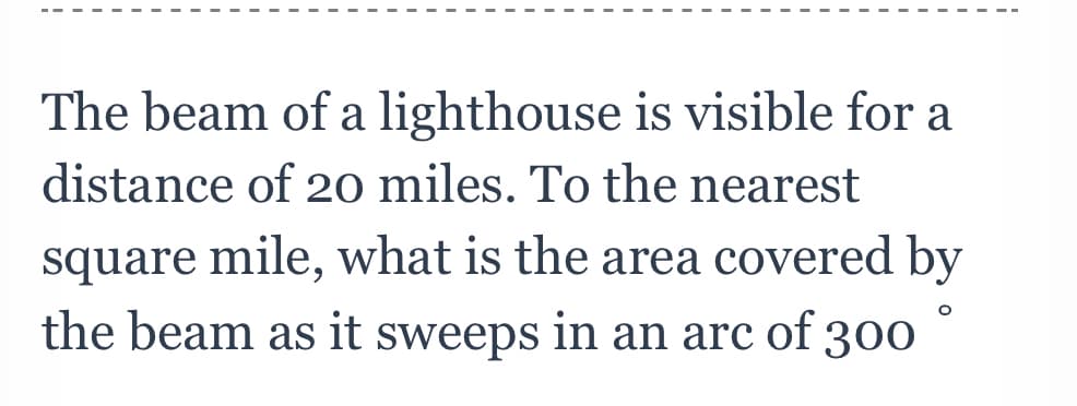 The beam of a lighthouse is visible for a
distance of 20 miles. To the nearest
square mile, what is the area covered by
the beam as it sweeps in an arc of 300
